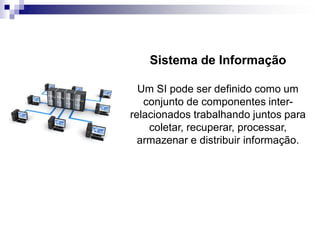 Sistema de Informação
Um SI pode ser definido como um
conjunto de componentes inter-
relacionados trabalhando juntos para
coletar, recuperar, processar,
armazenar e distribuir informação.
 