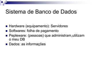 Sistema de Banco de Dados
 Hardware (equipamento): Servidores
 Softwares: folha de pagamento
 Pepleware: (pessoas) que administram,utilizam
o meu DB
 Dados: as informações
 