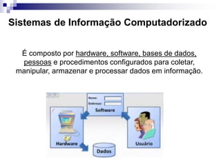 Sistemas de Informação Computadorizado
É composto por hardware, software, bases de dados,
pessoas e procedimentos configurados para coletar,
manipular, armazenar e processar dados em informação.
 