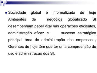  Sociedade global e informatizada de hoje
Ambientes de negócios globalizado SI
desempenham papel vital nas operações eficientes,
administração eficaz e sucesso estratégico
principal área de administração das empresas ,
Gerentes de hoje têm que ter uma compreensão do
uso e administração dos SI.
 