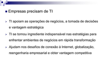  Empresas precisam de TI
 TI apoiam as operações de negócios, a tomada de decisões
e vantagem estratégica
 TI se tornou ingrediente indispensável nas estratégias para
enfrentar ambientes de negócios em rápida transformação
 Ajudam nos desafios de conexão à Internet, globalização,
reengenharia empresarial e obter vantagem competitiva
 