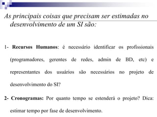 As principais coisas que precisam ser estimadas no
desenvolvimento de um SI são:
1- Recursos Humanos: é necessário identificar os profissionais
(programadores, gerentes de redes, admin de BD, etc) e
representantes dos usuários são necessários no projeto de
desenvolvimento do SI?
2- Cronogramas: Por quanto tempo se estenderá o projeto? Dica:
estimar tempo por fase de desenvolvimento.
 