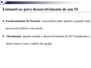 Estimativas para desenvolvimento de um SI
4- Escalonamento de Pessoal: é necessário saber quanto e quando cada
pessoa irá realizar a sua tarefa.
5- Orçamento: quanto custará o desenvolvimento do SI? Geralmente o
maior custo é com o salário da equipe.
 