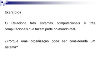 Exercícios
1) Relacione três sistemas computacionais e três
computacionais que fazem parte do mundo real.
2)Porquê uma organização pode ser considerada um
sistema?
 