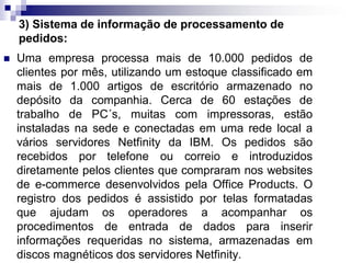 3) Sistema de informação de processamento de
pedidos:
 Uma empresa processa mais de 10.000 pedidos de
clientes por mês, utilizando um estoque classificado em
mais de 1.000 artigos de escritório armazenado no
depósito da companhia. Cerca de 60 estações de
trabalho de PC´s, muitas com impressoras, estão
instaladas na sede e conectadas em uma rede local a
vários servidores Netfinity da IBM. Os pedidos são
recebidos por telefone ou correio e introduzidos
diretamente pelos clientes que compraram nos websites
de e-commerce desenvolvidos pela Office Products. O
registro dos pedidos é assistido por telas formatadas
que ajudam os operadores a acompanhar os
procedimentos de entrada de dados para inserir
informações requeridas no sistema, armazenadas em
discos magnéticos dos servidores Netfinity.
 