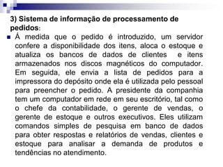 3) Sistema de informação de processamento de
pedidos:
 Á medida que o pedido é introduzido, um servidor
confere a disponibilidade dos itens, aloca o estoque e
atualiza os bancos de dados de clientes e itens
armazenados nos discos magnéticos do computador.
Em seguida, ele envia a lista de pedidos para a
impressora do depósito onde ela é utilizada pelo pessoal
para preencher o pedido. A presidente da companhia
tem um computador em rede em seu escritório, tal como
o chefe da contabilidade, o gerente de vendas, o
gerente de estoque e outros executivos. Eles utilizam
comandos simples de pesquisa em banco de dados
para obter respostas e relatórios de vendas, clientes e
estoque para analisar a demanda de produtos e
tendências no atendimento.
 