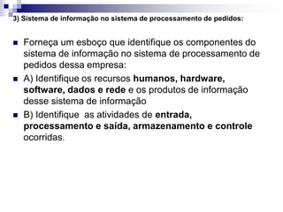 3) Sistema de informação no sistema de processamento de pedidos:
 Forneça um esboço que identifique os componentes do
sistema de informação no sistema de processamento de
pedidos dessa empresa:
 A) Identifique os recursos humanos, hardware,
software, dados e rede e os produtos de informação
desse sistema de informação
 B) Identifique as atividades de entrada,
processamento e saída, armazenamento e controle
ocorridas.
 