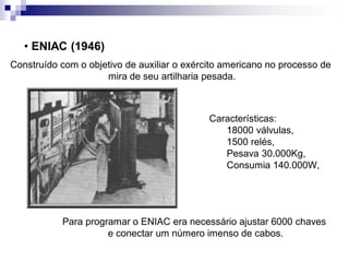 Construído com o objetivo de auxiliar o exército americano no processo de
mira de seu artilharia pesada.
• ENIAC (1946)
Características:
18000 válvulas,
1500 relés,
Pesava 30.000Kg,
Consumia 140.000W,
Para programar o ENIAC era necessário ajustar 6000 chaves
e conectar um número imenso de cabos.
 