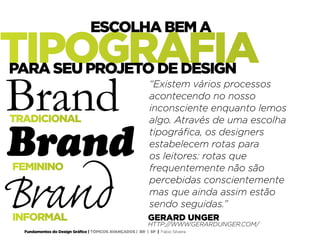 Fundamentos do Design Gráfico | TÓPICOS AVANÇADOS | BR | SP | Fabio Silveira
GERARD UNGER
HTTP://WWW.GERARDUNGER.COM/
TRADICIONAL
INFORMAL
Brand
Brand
Brand
FEMININO
“Existem vários processos
acontecendo no nosso
inconsciente enquanto lemos
algo. Através de uma escolha
tipográfica, os designers
estabelecem rotas para
os leitores: rotas que
frequentemente não são
percebidas conscientemente
mas que ainda assim estão
sendo seguidas.”
TIPOGRAFIA
ESCOLHA BEM A
PARA SEU PROJETO DE DESIGN
 