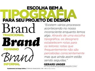 Fundamentos do Design Gráfico | TÓPICOS AVANÇADOS | BR | SP | Fabio Silveira
GERARD UNGER
HTTP://WWW.GERARDUNGER.COM/
TRADICIONAL
INFORMAL
Brand
Brand
Brand
FEMININO
“Existem vários processos
acontecendo no nosso
inconsciente enquanto lemos
algo. Através de uma escolha
tipográfica, os designers
estabelecem rotas para
os leitores: rotas que
frequentemente não são
percebidas conscientemente
mas que ainda assim estão
sendo seguidas.”
TIPOGRAFIA
ESCOLHA BEM A
PARA SEU PROJETO DE DESIGN
 