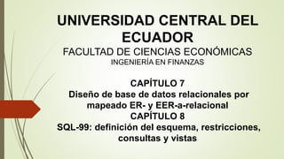 UNIVERSIDAD CENTRAL DEL
ECUADOR
FACULTAD DE CIENCIAS ECONÓMICAS
INGENIERÍA EN FINANZAS
CAPÍTULO 7
Diseño de base de datos relacionales por
mapeado ER- y EER-a-relacional
CAPÍTULO 8
SQL-99: definición del esquema, restricciones,
consultas y vistas
 