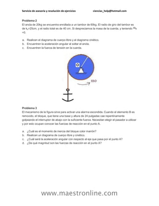 Servicio de asesoría y resolución de ejercicios ciencias_help@hotmail.com 
www.maestronline.com 
Problema 2 El ancla de 20kg se encuentra enrollada a un tambor de 60kg. El radio de giro del tambor es de ko=25cm, y el radio total es de 40 cm. Si despreciamos la masa de la cuerda, y teniendo =0. a. Realicen el diagrama de cuerpo libre y el diagrama cinético. b. Encuentren la aceleración angular al soltar el ancla. c. Encuentren la fuerza de tensión en la cuerda. Problema 3 El mecanismo de la figura sirve para activar una alarma escondida. Cuando el elemento B es removido, el bloque, que tiene una base y altura de 24 pulgadas cae repentinamente golpeando el interruptor de abajo con la suficiente fuerza. Necesitan elegir el pasador a utilizar y por esto ocupan conocer las fuerzas de reacción en el punto A. a. ¿Cuál es el momento de inercia del bloque color marrón? b. Realicen un diagrama de cuerpo libre y cinético. c. ¿Cuál será la aceleración angular con respecto al eje que pasa por el punto A? d. ¿De qué magnitud son las fuerzas de reacción en el punto A?  