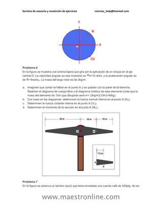 Servicio de asesoría y resolución de ejercicios ciencias_help@hotmail.com 
www.maestronline.com 
Problema 6 En la figura se muestra una turbina ligera que gira por la aplicación de un torque en el eje central O. La velocidad angular en ese momento es =15 rad/s, y la aceleración angular es de =8rad/s2. La masa del largo rotor es de 3kg/m. a. Imaginen que cortan la hélice en el punto A y se quedan con la parte de la derecha. Realicen el diagrama de cuerpo libre y el diagrama cinético de este elemento (nota que la masa del elemento de 15m que dibujarás será m= (3kg/m)(15m)=45kg). b. Con base en los diagramas, determinen la fuerza normal interna en el punto A (NA). c. Determinen la fuerza cortante interna en el punto A (VA). d. Determinen el momento de la sección en el punto A (MA). Problema 7 En la figura se observa un tambor (azul) que tiene enredada una cuerda café de 420plg, de los  
