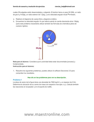 Servicio de asesoría y resolución de ejercicios ciencias_help@hotmail.com 
www.maestronline.com 
cuales 36 pulgadas están desenredadas y colgando. El tambor tiene un peso W=50lb, un radio de giro kA=4.8plg, un radio exterior de 7.2plg, y una velocidad angular inicial =0rad/s. a. Realicen el diagrama de cuerpo libre y diagrama cinético. b. Encuentren la velocidad angular que habrá cuando la cuerda descienda otros 156plg (para este problema necesitarás utilizar también las fórmulas de cinemática plana de cuerpos rígidos). Nota para el alumno: Considera que tu actividad debe estar documentada (proceso) y fundamentada. Instrucción para el alumno: 1. Resuelve los siguientes problemas, puedes utilizar el software Secciones 3.0 para comprobar tus resultados. Haz clic en los problemas para ver su descripción. Problema 1 La placa de acero de la figura tiene una densidad de 7850 kg/m3, y un espesor de 0.5m. Determina la ubicación de su centro de masa con respecto a los ejes x y y. Calcula también las reacciones en el pasador y en el soporte de rodillo.  