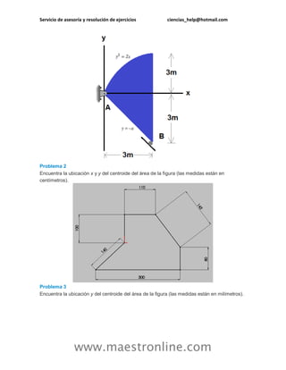 Servicio de asesoría y resolución de ejercicios ciencias_help@hotmail.com 
www.maestronline.com 
Problema 2 Encuentra la ubicación x y y del centroide del área de la figura (las medidas están en centímetros). Problema 3 Encuentra la ubicación y del centroide del área de la figura (las medidas están en milímetros).  