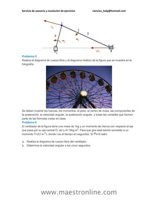 Servicio de asesoría y resolución de ejercicios ciencias_help@hotmail.com 
www.maestronline.com 
Problema 5 Realiza el diagrama de cuerpo libre y el diagrama cinético de la figura que se muestra en la fotografía: Se deben mostrar las fuerzas, los momentos, el peso, el centro de masa, las componentes de la aceleración, la velocidad angular, la aceleración angular, y todas las variables que forman parte de las fórmulas vistas en clase. Problema 6 El ventilador de la figura tiene una masa de 1kg y un momento de inercia con respecto al eje que pasa por su eje central O, de Io=0.15kg-m2. Para que gire está siendo sometido a un momento T=2(1-e-2t), donde t es el tiempo en segundos. Si =0 rad/s: a. Realiza el diagrama de cuerpo libre del ventilador. b. Determina la velocidad angular a los cinco segundos.  