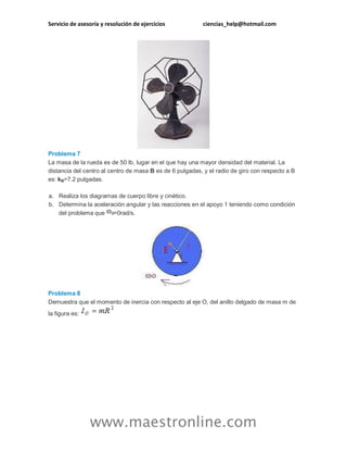 Servicio de asesoría y resolución de ejercicios ciencias_help@hotmail.com 
www.maestronline.com 
Problema 7 La masa de la rueda es de 50 lb, lugar en el que hay una mayor densidad del material. La distancia del centro al centro de masa B es de 6 pulgadas, y el radio de giro con respecto a B es: kB=7.2 pulgadas. a. Realiza los diagramas de cuerpo libre y cinético. b. Determina la aceleración angular y las reacciones en el apoyo 1 teniendo como condición del problema que =0rad/s. Problema 8 Demuestra que el momento de inercia con respecto al eje O, del anillo delgado de masa m de la figura es:  
