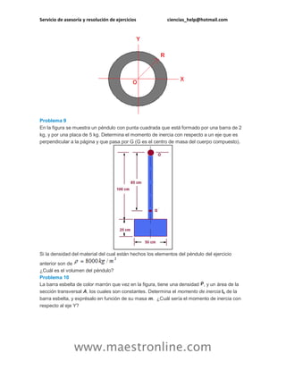 Servicio de asesoría y resolución de ejercicios ciencias_help@hotmail.com 
www.maestronline.com 
Problema 9 En la figura se muestra un péndulo con punta cuadrada que está formado por una barra de 2 kg, y por una placa de 5 kg. Determina el momento de inercia con respecto a un eje que es perpendicular a la página y que pasa por G (G es el centro de masa del cuerpo compuesto). Si la densidad del material del cual están hechos los elementos del péndulo del ejercicio anterior son de ¿Cuál es el volumen del péndulo? Problema 10 La barra esbelta de color marrón que vez en la figura, tiene una densidad , y un área de la sección transversal A, los cuales son constantes. Determina el momento de inercia Ix de la barra esbelta, y exprésalo en función de su masa m. ¿Cuál sería el momento de inercia con respecto al eje Y?  