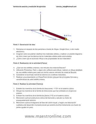 Servicio de asesoría y resolución de ejercicios ciencias_help@hotmail.com 
www.maestronline.com 
Parte 1: Generación de idea 1. Reúnanse en equipos de dos personas a través de Skype, Google Docs, u otro medio electrónico. 2. Imaginen cómo se podrían clasificar los materiales sólidos, y realicen un posible diagrama de cómo creen que los átomos de los materiales sólidos están acomodados. 3. ¿Cómo creen que el acomodo influya a las propiedades de los materiales? Parte 2: Realización de la actividad (Física) 4. ¿Qué son las celdillas unitarias y los retículos de cristal de Bravais? 5. Utilizando Photoshop, Paint, o algún otro software para dibujo, realicen un dibujo detallado de una celdilla unitaria para cada uno de los catorce retículos de cristal de Bravais. 6. Consideren el acomodo real de los átomos (no a esferas reducidas). 7. Realicen una presentación en PowerPoint donde coloquen las principales fórmulas y características de cada celdilla unitaria. Parte 3: Realizar la actividad (Teórica) 1. Enlisten los miembros de la familia de direcciones <110> en el sistema cúbico. 2. Dibujen los miembros de la familia de direcciones que han enlistado en el ejercicio anterior. 3. Enlisten los miembros de la familia de planos {110} en el sistema cúbico. 4. Mencionen cuál es la estructura cúbica del diamante y calculen su factor de empaquetamiento atómico. 5. Mencionen cuál es el diagrama de fase del cobre-níquel, y hagan una descripción cualitativa del desarrollo microestructural que existirá al enfriar lentamente una fusión de partes iguales en peso.  