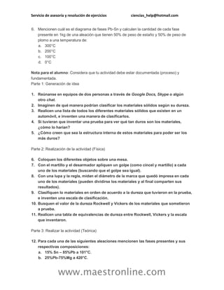 Servicio de asesoría y resolución de ejercicios ciencias_help@hotmail.com 
www.maestronline.com 
6. Mencionen cuál es el diagrama de fases Pb-Sn y calculen la cantidad de cada fase presente en 1kg de una aleación que tienen 50% de peso de estaño y 50% de peso de plomo a una temperatura de: a. 300°C b. 200°C c. 100°C d. 0°C Nota para el alumno: Considera que tu actividad debe estar documentada (proceso) y fundamentada. Parte 1: Generación de idea 1. Reúnanse en equipos de dos personas a través de Google Docs, Skype o algún otro chat. 2. Imaginen de qué manera podrían clasificar los materiales sólidos según su dureza. 3. Realicen una lista de todos los diferentes materiales sólidos que existen en un automóvil, e inventen una manera de clasificarlos. 4. Si tuvieran que inventar una prueba para ver qué tan duros son los materiales, ¿cómo lo harían? 5. ¿Cómo creen que sea la estructura interna de estos materiales para poder ser los más duros? Parte 2: Realización de la actividad (Física) 6. Coloquen los diferentes objetos sobre una mesa. 7. Con el martillo y el desarmador apliquen un golpe (como cincel y martillo) a cada uno de los materiales (buscando que el golpe sea igual). 8. Con una lupa y la regla, midan el diámetro de la marca que quedó impresa en cada uno de los materiales (pueden dividirse los materiales y al final comparten sus resultados). 9. Clasifiquen lo materiales en orden de acuerdo a la dureza que tuvieron en la prueba, e inventen una escala de clasificación. 10. Busquen el valor de la dureza Rockwell y Vickers de los materiales que sometieron a prueba. 11. Realicen una tabla de equivalencias de dureza entre Rockwell, Vickers y la escala que inventaron. Parte 3: Realizar la actividad (Teórica) 12. Para cada una de las siguientes aleaciones mencionen las fases presentes y sus respectivas composiciones: a. 15% Sn – 85%Pb a 101°C. b. 25%Pb-75%Mg a 420°C.  