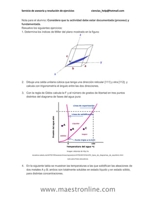 Servicio de asesoría y resolución de ejercicios ciencias_help@hotmail.com 
www.maestronline.com 
Nota para el alumno: Considera que tu actividad debe estar documentada (proceso) y fundamentada. Resuelve los siguientes ejercicios: 1. Determina los índices de Miller del plano mostrado en la figura: 2. Dibuja una celda unitaria cúbica que tenga una dirección reticular [111] y otra [112], y calcula con trigonometría el ángulo entre las dos direcciones. 3. Con la regla de Gibbs calcula la F y el número de grados de libertad en tres puntos distintos del diagrama de fases del agua pura: Imagen obtenida de http://e- ducativa.catedu.es/44700165/aula/archivos/repositorio//4750/4910/html/53_tipos_de_diagramas_de_equilibrio.html solo para fines educativos. 4. En la siguiente tabla se muestran las temperaturas a las que solidifican las aleaciones de dos metales A y B; ambos son totalmente solubles en estado líquido y en estado sólido, para distintas concentraciones.  