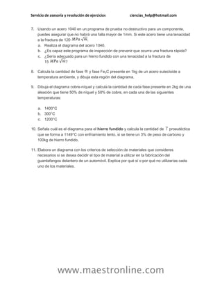 Servicio de asesoría y resolución de ejercicios ciencias_help@hotmail.com 
www.maestronline.com 
7. Usando un acero 1040 en un programa de prueba no destructivo para un componente, puedes asegurar que no habrá una falla mayor de 1mm. Si este acero tiene una tenacidad a la fractura de 120 . a. Realiza el diagrama del acero 1040. b. ¿Es capaz este programa de inspección de prevenir que ocurra una fractura rápida? c. ¿Sería adecuado para un hierro fundido con una tenacidad a la fractura de 15 ? 8. Calcula la cantidad de fase y fase Fe3C presente en 1kg de un acero eutectoide a temperatura ambiente, y dibuja esta región del diagrama. 9. Dibuja el diagrama cobre-níquel y calcula la cantidad de cada fase presente en 2kg de una aleación que tiene 50% de níquel y 50% de cobre, en cada una de las siguientes temperaturas: a. 1400°C b. 300°C c. 1200°C 10. Señala cuál es el diagrama para el hierro fundido y calcula la cantidad de proeutéctica que se forma a 1149°C con enfriamiento lento, si se tiene un 3% de peso de carbono y 100kg de hierro fundido. 11. Elabora un diagrama con los criterios de selección de materiales que consideres necesarios si se desea decidir el tipo de material a utilizar en la fabricación del guardafangos delantero de un automóvil. Explica por qué sí o por qué no utilizarías cada uno de los materiales. 
