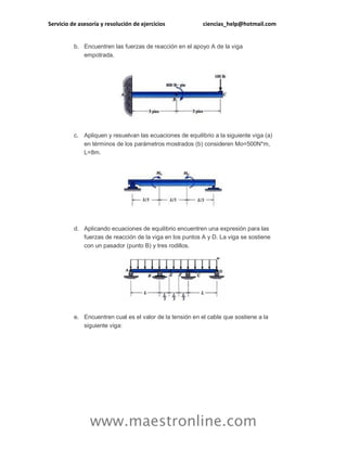 Servicio de asesoría y resolución de ejercicios ciencias_help@hotmail.com 
www.maestronline.com 
b. Encuentren las fuerzas de reacción en el apoyo A de la viga empotrada. 
c. Apliquen y resuelvan las ecuaciones de equilibrio a la siguiente viga (a) en términos de los parámetros mostrados (b) consideren Mo=500N*m, L=8m. 
d. Aplicando ecuaciones de equilibrio encuentren una expresión para las fuerzas de reacción de la viga en los puntos A y D. La viga se sostiene con un pasador (punto B) y tres rodillos. 
e. Encuentren cual es el valor de la tensión en el cable que sostiene a la siguiente viga:  