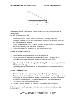 Servicio de asesoría y resolución de ejercicios ciencias_help@hotmail.com 
www.maestronline.com 
Nota para el alumno: Considera que tu actividad debe estar documentada (proceso) y fundamentada. Parte 1: Generación de la idea 1. Reúnanse en parejas. Pueden utilizar Skype, Google Docs o algún otro chat. 2. Propongan al menos 3 armaduras y seleccionen la armadura que consideren mejor sirva para la elaboración de un puente. 3. Dibujen su idea de la estructura, cada uno deberá de hacer un diseño y compartirlo entre ustedes, al final decidan con cuál diseño van a trabajar. 4. Realicen un diagrama de cuerpo libre de cada parte de la estructura. Parte 2: Realizando la actividad 5. Realicen los cálculos de la carga que el puente va a soportar. 6. Utilizando exclusivamente los palitos abatelengua (de doctor) y el resistol blanco, construyan el puente de madera, que deberá resistir como mínimo 100kg. El puente debe de medir 90cm de largo, 30cm de alto y 10cm de ancho, y el peso total no debe de exceder de 1kg. Tomen fotografías del puente para que las compartan entre sus compañeros de equipo. Parte 3: Puesta en práctica 7. Determinen los diagramas de cortante y momento flector de la superficie de su puente. 8. Al aplicar la carga al puente para ver cuanta carga soporta antes de romperse (se sugiere utilizar pesas de gimnasio para estas pruebas), el puente deberá colocarse en una base de modo que solamente haya 10cm por lado apoyados, y lo demás quede volando. 9. ¿Es su armadura la que aguanta más carga? 10. ¿Cambió en algo su diagrama de cuerpo libre? ¿Agregaron fuerzas faltantes? Nota para el alumno: Considera que tu actividad debe estar documentada (proceso) y fundamentada.  