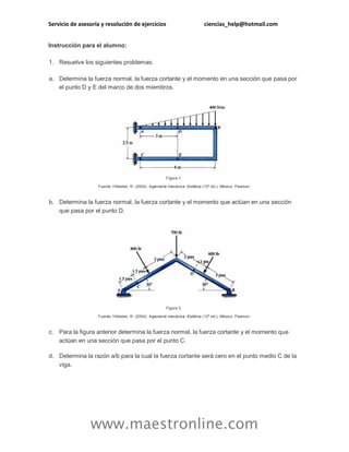 Servicio de asesoría y resolución de ejercicios ciencias_help@hotmail.com 
www.maestronline.com 
Instrucción para el alumno: 1. Resuelve los siguientes problemas: a. Determina la fuerza normal, la fuerza cortante y el momento en una sección que pasa por el punto D y E del marco de dos miembros. Figura 1. Fuente: Hibbeler, R. (2004). Ingeniería mecánica. Estática (12ª ed.). México: Pearson. b. Determina la fuerza normal, la fuerza cortante y el momento que actúan en una sección que pasa por el punto D. Figura 2. Fuente: Hibbeler, R. (2004). Ingeniería mecánica. Estática (12ª ed.). México: Pearson. c. Para la figura anterior determina la fuerza normal, la fuerza cortante y el momento que actúan en una sección que pasa por el punto C. d. Determina la razón a/b para la cual la fuerza cortante será cero en el punto medio C de la viga.  