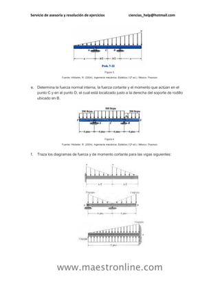 Servicio de asesoría y resolución de ejercicios ciencias_help@hotmail.com 
www.maestronline.com 
Figura 3. Fuente: Hibbeler, R. (2004). Ingeniería mecánica. Estática (12ª ed.). México: Pearson. e. Determina la fuerza normal interna, la fuerza cortante y el momento que actúan en el punto C y en el punto D, el cual está localizado justo a la derecha del soporte de rodillo ubicado en B. Figura 4. Fuente: Hibbeler, R. (2004). Ingeniería mecánica. Estática (12ª ed.). México: Pearson. f. Traza los diagramas de fuerza y de momento cortante para las vigas siguientes:  