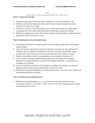 Servicio de asesoría y resolución de ejercicios ciencias_help@hotmail.com 
www.maestronline.com 
Figura 5. Fuente: Hibbeler, R. (2004). Ingeniería mecánica. Estática (12ª ed.). México: Pearson. Parte 1: Generación de idea 1. Reúnanse en parejas a través de Skype, Google Docs, foros en Blackboard, etc. 2. Realicen una lluvia de ideas de las diferentes maneras en que se puede calcular el centroide de masa de un cuerpo. 3. Diseñen un cuerpo en dos dimensiones y otro en tres dimensiones, los cuales estén compuestos de mínimo diez partes geométricas diferentes y asígnenle medidas. 4. Realicen un diagrama de cuerpo libre de los cuerpos que han diseñado, considerando los apoyos que tendrá, así como su masa. Parte 2: Realización de la actividad (Física) 5. Cada equipo debe tener un pedazo grande de cartón, tijeras, pegamento, cinta, regla y hojas de papel. 6. ¿De qué maneras calcularán el centro de masa de los cuerpos que han diseñado? Es necesario que encuentren la localización en los dos o tres ejes coordenados, según corresponda, y que el centro de masa se encuentre dentro del cuerpo y no fuera. 7. Realicen los cálculos a mano y compruébenlos con el software: Secciones 3.0. 8. Con el cartón y el demás material fabrique cada quien un modelo de los cuerpos diseñados, los cuales deben de cumplir con las medidas del diseño, y compartan sus resultados con el equipo. 9. Una vez localizado el centro de masa, pongan en equilibrio los cuerpos, los cuales no deberán caerse porque estarán apoyados de su centro de masa. 10. Evidencien a través de fotografías o un video que lo suban a YouTube u otros medios que estén disponibles para el profesor. Parte 3: Realizar la actividad (Teórica) 11. Determinen las coordenadas en x, y y z del centro de masa del siguiente cuerpo compuesto, donde a= 1m, b=0.8m, c=0.6m, d=0.4m y e=0.15m. Supongan que el origen se encuentra en el punto O.  