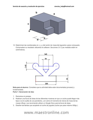 Servicio de asesoría y resolución de ejercicios ciencias_help@hotmail.com 
www.maestronline.com 
12. Determinen las coordenadas en x, y y del centro de masa del siguiente cuerpo compuesto. Comprueben su resultado utilizando el software: Secciones 3.0. (Las medidas están en centímetros). Nota para el alumno: Considera que tu actividad debe estar documentada (proceso) y fundamentada. Parte 1: Generación de idea 1. Reúnanse en parejas. 2. Realicen una lluvia de ideas de las diferentes maneras en que un coche puede llegar más lejos si se le suelta de una pendiente, y en cómo el momento de inercia de masa de las masas influye. Les recomiendo utilizar un Google Docs para la lluvia de ideas. 3. Diseñen las llantas que acoplarán al coche de juguete (coche que pese máximo 500gr.)  