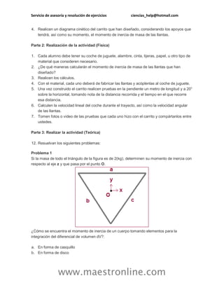 Servicio de asesoría y resolución de ejercicios ciencias_help@hotmail.com 
www.maestronline.com 
4. Realicen un diagrama cinético del carrito que han diseñado, considerando los apoyos que tendrá, así como su momento, el momento de inercia de masa de las llantas. Parte 2: Realización de la actividad (Física) 1. Cada alumno debe tener su coche de juguete, alambre, cinta, tijeras, papel, u otro tipo de material que consideren necesario. 2. ¿De qué maneras calcularán el momento de inercia de masa de las llantas que han diseñado? 3. Realicen los cálculos. 4. Con el material, cada uno deberá de fabricar las llantas y acóplenlas al coche de juguete. 5. Una vez construido el carrito realicen pruebas en la pendiente un metro de longitud y a 20° sobre la horizontal, tomando nota de la distancia recorrida y el tiempo en el que recorre esa distancia. 6. Calculen la velocidad lineal del coche durante el trayecto, así como la velocidad angular de las llantas. 7. Tomen fotos o video de las pruebas que cada uno hizo con el carrito y compártanlos entre ustedes. Parte 3: Realizar la actividad (Teórica) 12. Resuelvan los siguientes problemas: Problema 1 Si la masa de todo el triángulo de la figura es de 2(kg), determinen su momento de inercia con respecto al eje z y que pasa por el punto O. ¿Cómo se encuentra el momento de inercia de un cuerpo tomando elementos para la integración del diferencial de volumen dV?: a. En forma de casquillo b. En forma de disco  