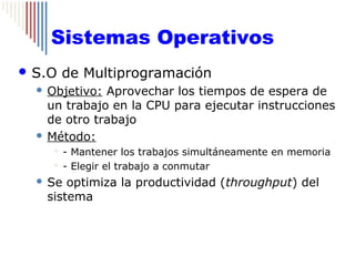Sistemas Operativos
 S.O      de Multiprogramación
   Objetivo: Aprovechar los tiempos de espera de
    un trabajo en la CPU para ejecutar instrucciones
    de otro trabajo
   Método:
        - Mantener los trabajos simultáneamente en memoria
        - Elegir el trabajo a conmutar

     Se optimiza la productividad (throughput) del
      sistema
 