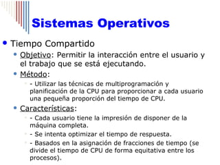 Sistemas Operativos
 Tiempo       Compartido
   Objetivo: Permitir la interacción entre el usuario y
    el trabajo que se está ejecutando.
   Método:
          - Utilizar las técnicas de multiprogramación y
           planificación de la CPU para proporcionar a cada usuario
           una pequeña proporción del tiempo de CPU.
     Características:
        - Cada usuario tiene la impresión de disponer de la
         máquina completa.
        - Se intenta optimizar el tiempo de respuesta.

        - Basados en la asignación de fracciones de tiempo (se

         divide el tiempo de CPU de forma equitativa entre los
         procesos).
 