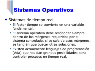 Sistemas Operativos
 Sistemas   de tiempo real
   El factor tiempo se convierte en una variable
    fundamental.
   El sistema operativo debe responder siempre
    dentro de los márgenes requeridos por el
    sistema controlado, si se sale de esos márgenes,
    se tendrán que buscar otras soluciones.
   Existen actualmente lenguajes de programación
    (Ada) que nos dan grandes posibilidades para
    controlar procesos en tiempo real.
 