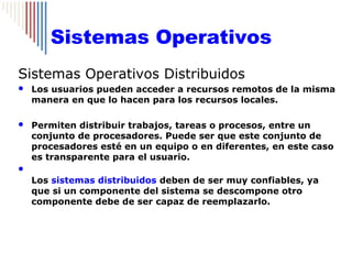 Sistemas Operativos
Sistemas Operativos Distribuidos
   Los usuarios pueden acceder a recursos remotos de la misma
    manera en que lo hacen para los recursos locales.

   Permiten distribuir trabajos, tareas o procesos, entre un
    conjunto de procesadores. Puede ser que este conjunto de
    procesadores esté en un equipo o en diferentes, en este caso
    es transparente para el usuario.

    Los sistemas distribuidos deben de ser muy confiables, ya
    que si un componente del sistema se descompone otro
    componente debe de ser capaz de reemplazarlo.
 