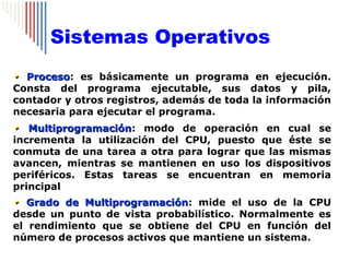 Sistemas Operativos
  Proceso: es básicamente un programa en ejecución.
  Proceso
Consta del programa ejecutable, sus datos y pila,
contador y otros registros, además de toda la información
necesaria para ejecutar el programa.
   Multiprogramación: modo de operación en cual se
   Multiprogramación
incrementa la utilización del CPU, puesto que éste se
conmuta de una tarea a otra para lograr que las mismas
avancen, mientras se mantienen en uso los dispositivos
periféricos. Estas tareas se encuentran en memoria
principal
   Grado de Multiprogramación: mide el uso de la CPU
            Multiprogramación
desde un punto de vista probabilístico. Normalmente es
el rendimiento que se obtiene del CPU en función del
número de procesos activos que mantiene un sistema.
 