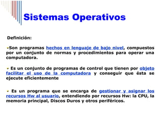 Sistemas Operativos

Definición:

 Son programas hechos en lenguaje de bajo nivel, compuestos
por un conjunto de normas y procedimientos para operar una
computadora.

  Es un conjunto de programas de control que tienen por objeto
facilitar el uso de la computadora y conseguir que ésta se
ejecute eficientemente


  Es un programa que se encarga de gestionar y asignar los
recursos Hw al usuario, entendiendo por recursos Hw: la CPU, la
memoria principal, Discos Duros y otros periféricos.
 