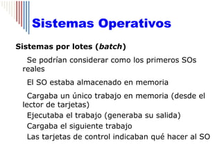 Sistemas Operativos
Sistemas por lotes (batch)
  Se podrían considerar como los primeros SOs
 reales
  El SO estaba almacenado en memoria
   Cargaba un único trabajo en memoria (desde el
 lector de tarjetas)
   Ejecutaba el trabajo (generaba su salida)
   Cargaba el siguiente trabajo
   Las tarjetas de control indicaban qué hacer al SO
 