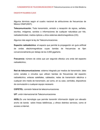FUNDAMENTOS DE TELECOMUNICACIONES  Telecomunicaciones en la Vida Moderna

ENSAYO  PALABRAS CLAVE



Algunos términos según el cuadro nacional de atribuciones de frecuencias de
México CNAF(2007).

Telecomunicación: Toda transmisión, emisión o recepción de signos, señales,
escritos, imágenes, sonidos o informaciones de cualquier naturaleza por hilo,
radioelectricidad, medios ópticos u otros sistemas electromagnéticos (CS).

Algunos más según la ley de Telecomunicaciones

Espectro radioeléctrico: el espacio que permite la propagación sin guía artificial
de    ondas       electromagnéticas   cuyas   bandas   de   frecuencias   se   fijan
convencionalmente por debajo de los 3,000 gigahertz.


Frecuencia: número de ciclos que por segundo efectúa una onda del espectro
radioeléctrico;



Red de telecomunicaciones: sistema integrado por medios de transmisión, tales
como canales o circuitos que utilicen bandas de frecuencias del espectro
radioeléctrico, enlaces satelitales, cableados, redes de transmisión eléctrica o
cualquier otro medio de transmisión, así como, en su caso, centrales, dispositivos
de conmutación o cualquier equipo necesario

COFETEL: comisión federal de telecomunicaciones

UIT: unión internacional de Telecomunicaciones

ADSL:Es una tecnología que permite transmitir información digital con elevado
ancho de banda sobre líneas telefónicas, y ofrece distintos servicios, como el
acceso a internet.
 