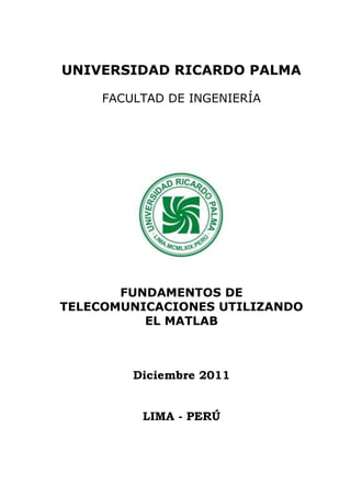 Fundamentos de Telecomunicaciones Utilizando el Matlab
Mg. Pedro Freddy Huamaní Navarrete 1
UNIVERSIDAD RICARDO PALMA
FACULTAD DE INGENIERÍA
FUNDAMENTOS DE
TELECOMUNICACIONES UTILIZANDO
EL MATLAB
Diciembre 2011
LIMA - PERÚ
 