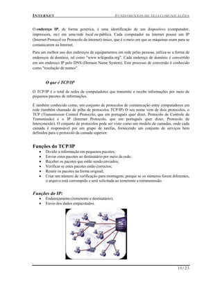 INTERNET FUNDAMENTOS DE TELECOMUNICAÇÕES
10/23
O endereço IP, de forma genérica, é uma identificação de um dispositivo (computador,
impressora, etc) em uma rede local ou pública. Cada computador na internet possui um IP
(Internet Protocol ou Protocolo de internet) único, que é o meio em que as máquinas usam para se
comunicarem na Internet.
Para um melhor uso dos endereços de equipamentos em rede pelas pessoas, utiliza-se a forma de
endereços de domínio, tal como "www.wikipedia.org". Cada endereço de domínio é convertido
em um endereço IP pelo DNS (Domain Name System). Este processo de conversão é conhecido
como "resolução de nomes".
O que é TCP/IP
O TCP/IP é o total de redes de computadores que transmite e recebe informações por meio de
pequenos pacotes de informações.
É também conhecido como, um conjunto de protocolos de comunicação entre computadores em
rede (também chamado de pilha de protocolos TCP/IP) O seu nome vem de dois protocolos, o
TCP (Transmission Control Protocolo, que em português quer dizer, Protocolo de Controle de
Transmissão) e o IP (Internet Protocolo, que em português quer dizer, Protocolo de
Interconexão). O conjunto de protocolos pode ser visto como um modelo de camadas, onde cada
camada é responsável por um grupo de tarefas, fornecendo um conjunto de serviços bem
definidos para o protocolo da camada superior.
Funções do TCP/IP
 Dividir a informação em pequenos pacotes;
 Enviar estes pacotes ao destinatário por meio da rede;
 Receber os pacotes que estão sendo enviados;
 Verificar se estes pacotes estão correctos;
 Reunir os pacotes na forma original;
 Criar um número de verificação para montagem, porque se os números forem diferentes,
o arquivo está corrompido e será solicitada ao remetente a retransmissão.
Funções do IP:
 Endereçamento (remetente e destinatário);
 Envio dos dados empacotados.
 