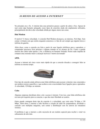 INTERNET FUNDAMENTOS DE TELECOMUNICAÇÕES
11/23
10.MEIOS DE ACESSO A INTERNET
No princípio era o fio. A internet deu seus primeiros passos a partir de cabos e fios. Apesar de
soar como algo bastante antiquado, esses tipos de conexões ainda são amplamente utilizados,
principalmente devido à alta velocidade obtida por alguns meios tais como:
Dial Modem
O motivo? A baixa velocidade. A conexão Dial Modem alcançava, no máximo, 56,6 kbps. Sem
contar o irritante som que emitia enquanto conectava e o fato de cair sempre que alguém tirava o
telefone do gancho.
Além disso, como a conexão era feita a partir de uma ligação telefônica para a operadora, o
computador precisava ficar próximo a alguma tomada ou ao alcance do fio. Como a grande
maioria dos cabos tinha apenas 1,5m, a distância era bastante limitada. Porém nada impedia de
comprar uma extensão maior e alcançar incríveis 5 metros da tomada!
xDSL
Acessar a internet até cinco vezes mais rápido do que a conexão discada e conseguir falar ao
telefone ao mesmo tempo.
Este tipo de conexão ainda utilizava uma linha telefónica para acessar a internet, mas conectada a
um modem externo específico, o que acabava com a necessidade fazer ligações para a operadora.
A velocidade, 128 kbps, no mínimo.
Cabo
Algumas empresas decidiram aliar a ela o acesso à internet. Com isso, uma linha telefônica não
era mais pré-requisito para se conectar, o que deu mais liberdade ao usuário.
Outra grande vantagem deste tipo de conexão é a velocidade, que varia entre 70 kbps e 150
Mbps. Além disso, a internet a cabo facilitou a criação de redes de computadores, dividindo a
conexão com múltiplas máquinas, sem contar a distribuição sem fio através de roteadores
wireless.
O problema é que a internet a cabo necessita de um modem especial para receber o sinal via
cabeamento de televisão.
 