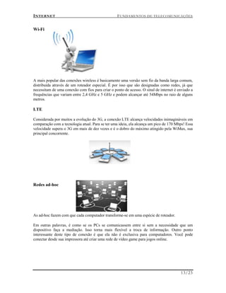 INTERNET FUNDAMENTOS DE TELECOMUNICAÇÕES
13/23
Wi-Fi
A mais popular das conexões wireless é basicamente uma versão sem fio da banda larga comum,
distribuída através de um roteador especial. É por isso que são designadas como redes, já que
necessitam de uma conexão com fios para criar o ponto de acesso. O sinal de internet é enviado a
frequências que variam entre 2,4 GHz e 5 GHz e podem alcançar até 54Mbps no raio de alguns
metros.
LTE
Considerada por muitos a evolução do 3G, a conexão LTE alcança velocidades inimagináveis em
comparação com a tecnologia atual. Para se ter uma ideia, ela alcança um pico de 170 Mbps! Essa
velocidade supera o 3G em mais de dez vezes e é o dobro do máximo atingido pela WiMax, sua
principal concorrente.
Redes ad-hoc
As ad-hoc fazem com que cada computador transforme-se em uma espécie de roteador.
Em outras palavras, é como se os PCs se comunicassem entre si sem a necessidade que um
dispositivo faça a mediação. Isso torna mais flexível a troca de informação. Outro ponto
interessante deste tipo de conexão é que ela não é exclusiva para computadores. Você pode
conectar desde sua impressora até criar uma rede de vídeo game para jogos online.
 