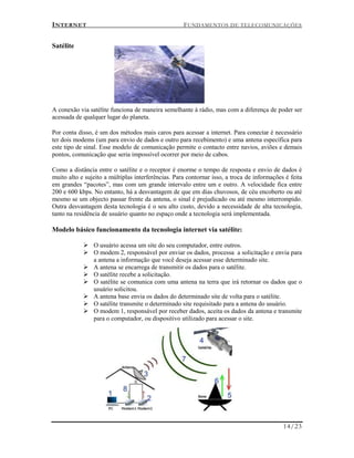 INTERNET FUNDAMENTOS DE TELECOMUNICAÇÕES
14/23
Satélite
A conexão via satélite funciona de maneira semelhante à rádio, mas com a diferença de poder ser
acessada de qualquer lugar do planeta.
Por conta disso, é um dos métodos mais caros para acessar a internet. Para conectar é necessário
ter dois modems (um para envio de dados e outro para recebimento) e uma antena específica para
este tipo de sinal. Esse modelo de comunicação permite o contacto entre navios, aviões e demais
pontos, comunicação que seria impossível ocorrer por meio de cabos.
Como a distância entre o satélite e o receptor é enorme o tempo de resposta e envio de dados é
muito alto e sujeito a múltiplas interferências. Para contornar isso, a troca de informações é feita
em grandes “pacotes”, mas com um grande intervalo entre um e outro. A velocidade fica entre
200 e 600 kbps. No entanto, há a desvantagem de que em dias chuvosos, de céu encoberto ou até
mesmo se um objecto passar frente da antena, o sinal é prejudicado ou até mesmo interrompido.
Outra desvantagem desta tecnologia é o seu alto custo, devido a necessidade de alta tecnologia,
tanto na residência de usuário quanto no espaço onde a tecnologia será implementada.
Modelo básico funcionamento da tecnologia internet via satélite:
 O usuário acessa um site do seu computador, entre outros.
 O modem 2, responsável por enviar os dados, processa a solicitação e envia para
a antena a informação que você deseja acessar esse determinado site.
 A antena se encarrega de transmitir os dados para o satélite.
 O satélite recebe a solicitação.
 O satélite se comunica com uma antena na terra que irá retornar os dados que o
usuário solicitou.
 A antena base envia os dados do determinado site de volta para o satélite.
 O satélite transmite o determinado site requisitado para a antena do usuário.
 O modem 1, responsável por receber dados, aceita os dados da antena e transmite
para o computador, ou dispositivo utilizado para acessar o site.
 