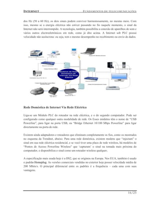 INTERNET FUNDAMENTOS DE TELECOMUNICAÇÕES
16/23
dos Hz (50 a 60 Hz), os dois sinais podem conviver harmoniosamente, no mesmo meio. Com
isso, mesmo se a energia eléctrica não estiver passando no fio naquele momento, o sinal da
Internet não será interrompido. A tecnologia, também possibilita a conexão de aparelhos de som e
vários outros electroeletrónicos em rede, como já dito acima. A Internet sob PLC possui
velocidade não assíncrona: ou seja, tem o mesmo desempenho no recebimento ou envio de dados.
Rede Doméstica de Internet Via Rede Eléctrica
Liga-se um Módulo PLC do roteador na rede eléctrica, e o do segundo computador. Pode ser
configurado como qualquer outra modalidade de rede. Os Esses módulos têm o nome de “USB
Powerline”, para ligar na porta USB, ou “Bridge Ethernet 10/100 Mbps Powerline” para ligar
directamente na porta de rede.
Existem ainda adaptadores e roteadores que eliminam completamente os fios, como os mostrados
no esquema da Trendnet, abaixo. Para uma rede doméstica, existem modens que “injectam” o
sinal em sua rede eléctrica residencial, e se você tiver uma placa de rede wireless, há modelos de
“Pontos de Acesso Powerline Wireless” que ‘capturam’ o sinal na tomada mais próxima do
computador, e disponibiliza o sinal como um roteador wireless qualquer;
A especificação mais usada hoje é a DS2, que se originou na Europa. Nos EUA, também é usado
o padrão Homeplug. As versões comerciais vendidas no exterior hoje possui velocidade média de
200 Mbits/s. O principal diferencial entre os padrões é a frequência – cada uma com suas
vantagens.
 