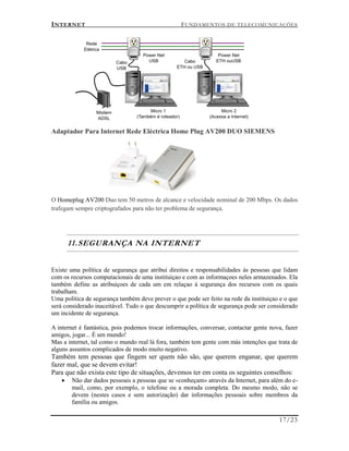 INTERNET FUNDAMENTOS DE TELECOMUNICAÇÕES
17/23
Adaptador Para Internet Rede Eléctrica Home Plug AV200 DUO SIEMENS
O Homeplug AV200 Duo tem 50 metros de alcance e velocidade nominal de 200 Mbps. Os dados
trafegam sempre criptografados para não ter problema de segurança.
11.SEGURANÇA NA INTERNET
Existe uma política de segurança que atribui direitos e responsabilidades ás pessoas que lidam
com os recursos computacionais de uma instituiçao e com as informaçoes neles armazenados. Ela
também define as atribuiçoes de cada um em relaçao á segurança dos recursos com os quais
trabalham.
Uma política de segurança também deve prever o que pode ser feito na rede da instituiçao e o que
será considerado inaceitável. Tudo o que descumprir a política de segurança pode ser considerado
um incidente de segurança.
A internet é fantástica, pois podemos trocar informações, conversar, contactar gente nova, fazer
amigos, jogar... É um mundo!
Mas a internet, tal como o mundo real lá fora, também tem gente com más intenções que trata de
alguns assuntos complicados de modo muito negativo.
Também tem pessoas que fingem ser quem não são, que querem enganar, que querem
fazer mal, que se devem evitar!
Para que não exista este tipo de situações, devemos ter em conta os seguintes conselhos:
 Não dar dados pessoais a pessoas que se «conheçam» através da Internet, para além do e-
mail, como, por exemplo, o telefone ou a morada completa. Do mesmo modo, não se
devem (nestes casos e sem autorização) dar informações pessoais sobre membros da
família ou amigos.
 