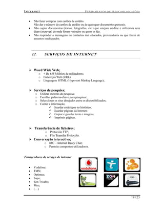 INTERNET FUNDAMENTOS DE TELECOMUNICAÇÕES
18/23
 Não fazer compras com cartões de crédito.
Não dar o número de cartões de crédito ou de quaisquer documentos pessoais.
 Não copiar documentos (textos, fotografias, etc.) que estejam on-line e utilizá-los sem
dizer (escrever) de onde foram retirados ou quem os fez.
 Não responder a mensagens ou contactos mal educados, provocadores ou que falem de
assuntos inadequados.
12. SERVIÇOS DE INTERNET
 Word Wide Web;
o + De 655 Milhões de utilizadores;
o Endereços Web (URL).
o Linguagem HTML (Hypertext Markup Language);
 Serviços de pesquisa;
o Utilizar motores de pesquisa;
o Escolher palavras-chave para pesquisar;
o Seleccionar os sites desejados entre os disponibilizados;
o Conter a informação;
 Guardar endereços no histórico;
 Guardar páginas da Internet;
 Copiar e guardar texto e imagens;
 Imprimir páginas.
 Transferência de ficheiros;
o Protocolo FTP;
o File Transfer Protocolo.
 Conversação interactiva;
o IRC – Internet Realy Chat;
o Permite compostos utilizadores.
Fornecedores de serviço de internet
 Vodafone;
 TMN;
 Optimus;
 Sapo;
 Zon Tvcabo;
 Meo;
 (…)
 
