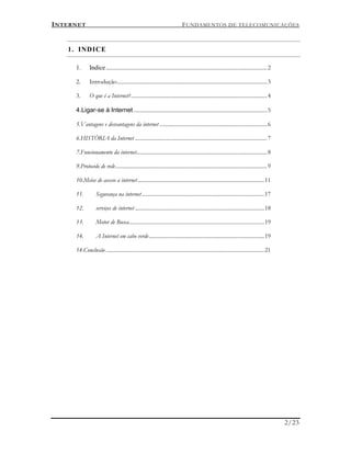 INTERNET FUNDAMENTOS DE TELECOMUNICAÇÕES
2/23
1. INDICE
1. Indice.....................................................................................................................2
2. Introdução.............................................................................................................3
3. O que é a Internet?...................................................................................................4
4.Ligar-se à Internet .................................................................................................5
5.Vantagens e desvantagens da internet ..............................................................................6
6.HISTÓRIA da Internet ................................................................................................7
7.Funcionamento da internet...............................................................................................8
9.Protocolo de rede..............................................................................................................9
10.Meios de acesso a internet............................................................................................11
11. Segurança na internet.........................................................................................17
12. serviços de internet..............................................................................................18
13. Motor de Busca..................................................................................................19
14. A Internet em cabo verde....................................................................................19
14.Conclusão ...................................................................................................................21
 